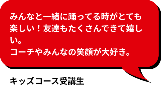 みんなと一緒に踊ってる時がとても楽しい！友達もたくさんできて嬉しい。 コーチやみんなの笑顔が大好き。