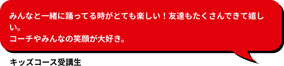 みんなと一緒に踊ってる時がとても楽しい！友達もたくさんできて嬉しい。 コーチやみんなの笑顔が大好き。