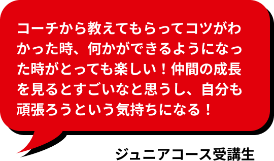 コーチから教えてもらってコツがわかった時、何かができるようになった時がとっても楽しい！仲間の成長を見るとすごいなと思うし、自分も頑張ろうという気持ちになる！