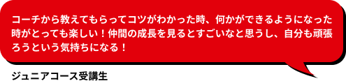 コーチから教えてもらってコツがわかった時、何かができるようになった時がとっても楽しい！仲間の成長を見るとすごいなと思うし、自分も頑張ろうという気持ちになる！