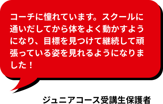 コーチに憧れています。スクールに通いだしてから体をよく動かすようになり、目標を見つけて継続して頑張っている姿を見れるようになりました！