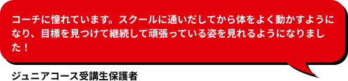 コーチに憧れています。スクールに通いだしてから体をよく動かすようになり、目標を見つけて継続して頑張っている姿を見れるようになりました！