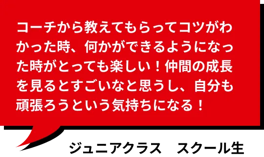 コーチから教えてもらってコツがわかった時、何かができるようになった時がとっても楽しい！仲間の成長を見るとすごいなと思うし、自分も頑張ろうという気持ちになる！ ジュニアコース受講生