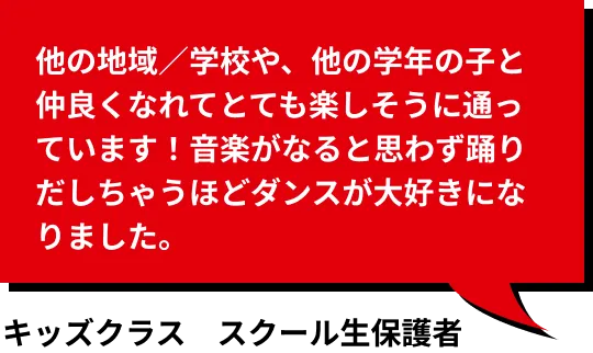 他の地域／学校や、他の学年の子と仲良くなれてとても楽しそうに通っています！音楽がなると思わず踊りだしちゃうほどダンスが大好きになりました。 キッズコース受講生保護者