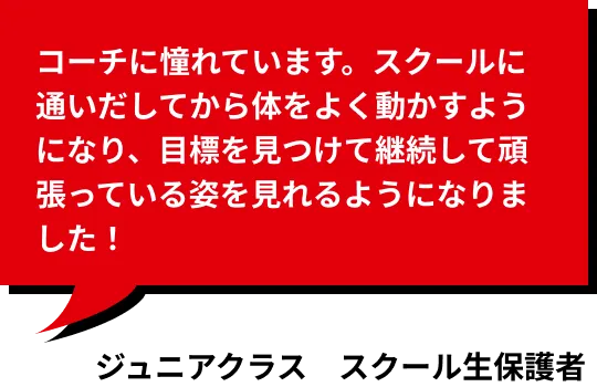 コーチに憧れています。スクールに通いだしてから体をよく動かすようになり、目標を見つけて継続して頑張っている姿を見れるようになりました！ ジュニアコース受講生保護者